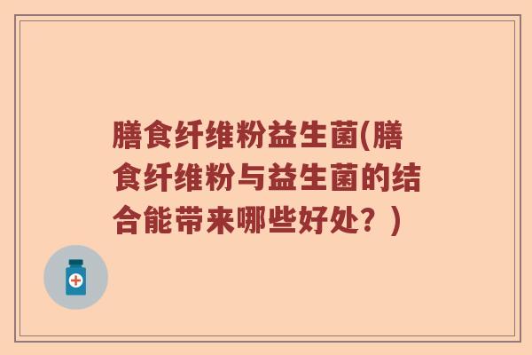 膳食纤维粉益生菌(膳食纤维粉与益生菌的结合能带来哪些好处？)