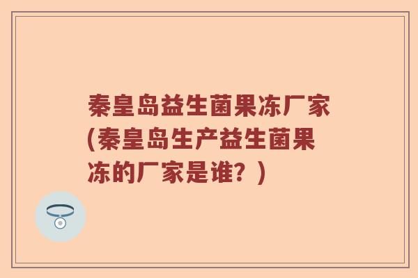 秦皇岛益生菌果冻厂家(秦皇岛生产益生菌果冻的厂家是谁？)