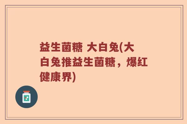 益生菌糖 大白兔(大白兔推益生菌糖,爆红健康界) 益生菌糖 大白兔(大白兔推益生菌糖,爆红健康界)