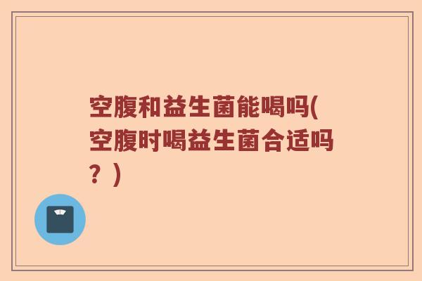 空腹和益生菌能喝吗(空腹时喝益生菌合适吗？)