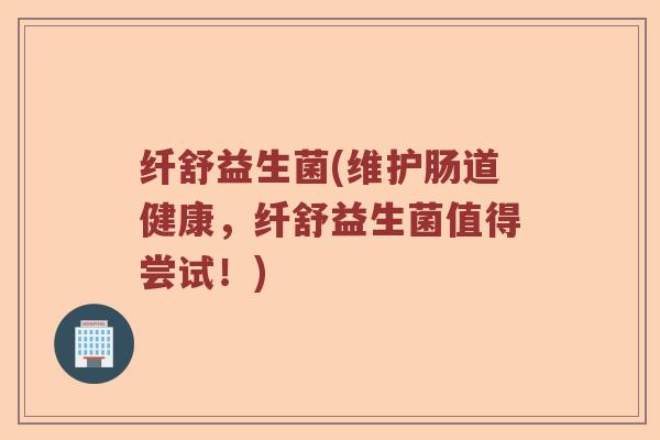 纤舒益生菌(维护肠道健康，纤舒益生菌值得尝试！)