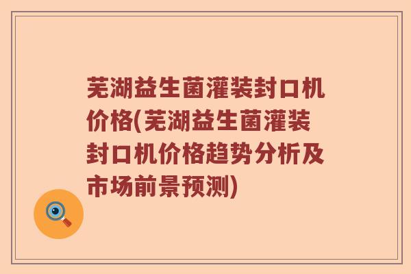 芜湖益生菌灌装封口机价格(芜湖益生菌灌装封口机价格趋势分析及市场前景预测)