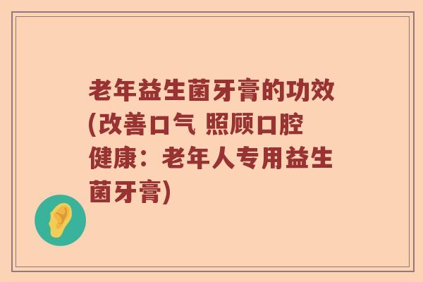 老年益生菌牙膏的功效(改善口气 照顾口腔健康：老年人专用益生菌牙膏)