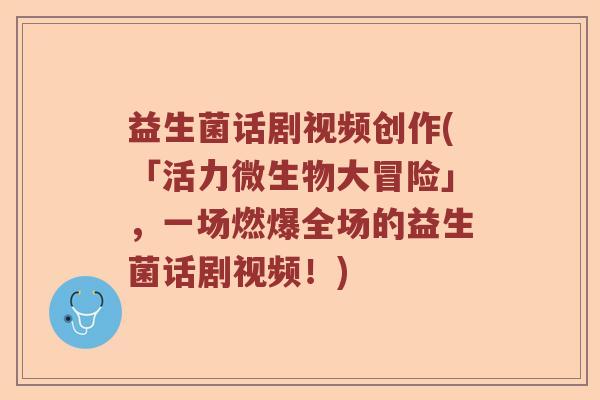 益生菌话剧视频创作(「活力微生物大冒险」，一场燃爆全场的益生菌话剧视频！)