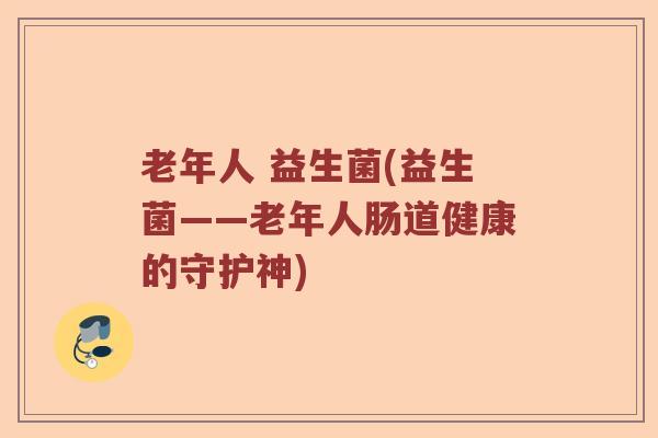 老年人 益生菌(益生菌——老年人肠道健康的守护神) 老年人 益生菌(益生菌——老年人肠道健康的守护神)