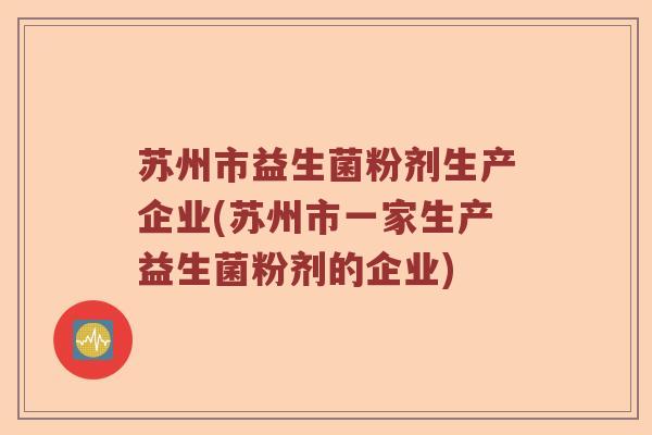 苏州市益生菌粉剂生产企业(苏州市一家生产益生菌粉剂的企业)