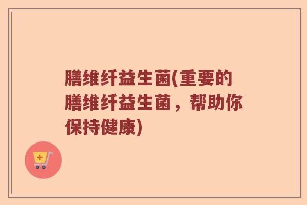 膳维纤益生菌(重要的膳维纤益生菌，帮助你保持健康)