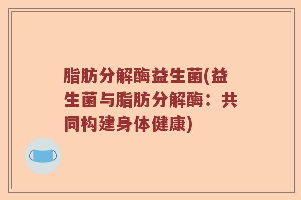 脂肪分解酶益生菌(益生菌与脂肪分解酶：共同构建身体健康)
