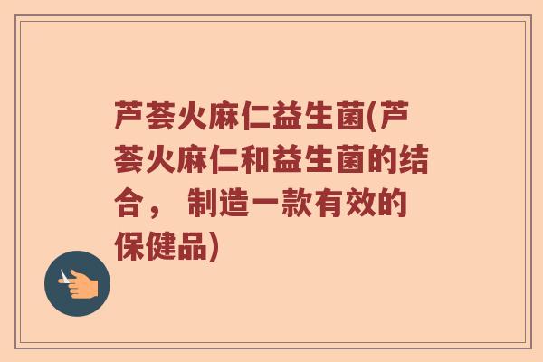 芦荟火麻仁益生菌(芦荟火麻仁和益生菌的结合， 制造一款有效的保健品)
