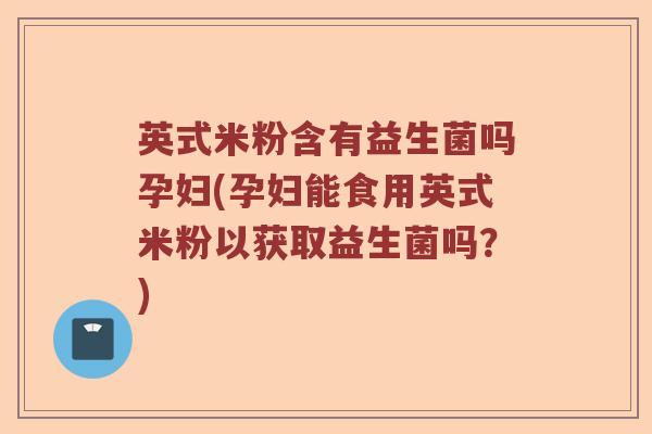 英式米粉含有益生菌吗孕妇(孕妇能食用英式米粉以获取益生菌吗？)