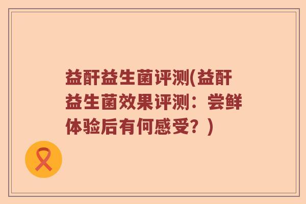 益酐益生菌评测(益酐益生菌效果评测：尝鲜体验后有何感受？)