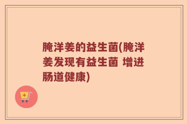 腌洋姜的益生菌(腌洋姜发现有益生菌 增进肠道健康)