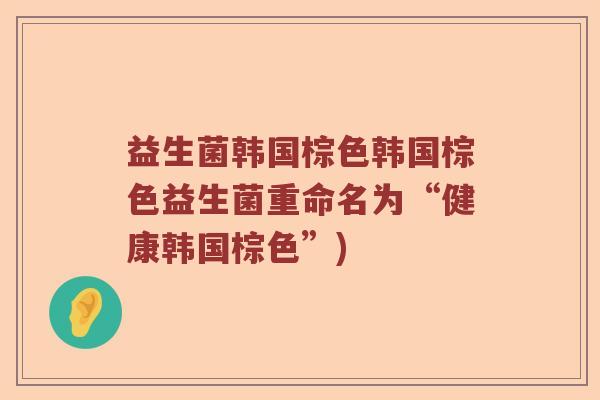 益生菌韩国棕色韩国棕色益生菌重命名为“健康韩国棕色”) 益生菌韩国棕色韩国棕色益生菌重命名为“健康韩国棕色”)