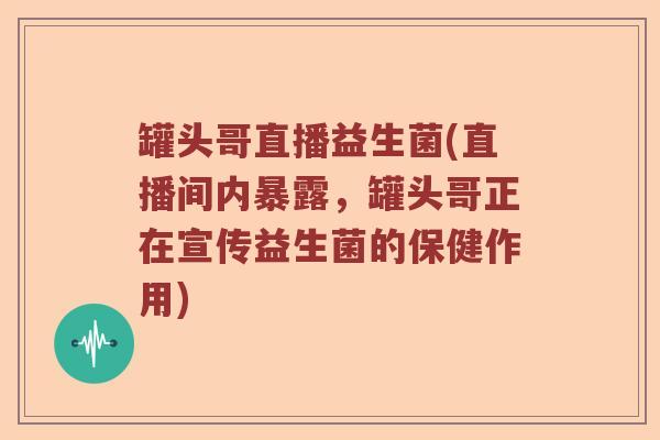 罐头哥直播益生菌(直播间内暴露，罐头哥正在宣传益生菌的保健作用)