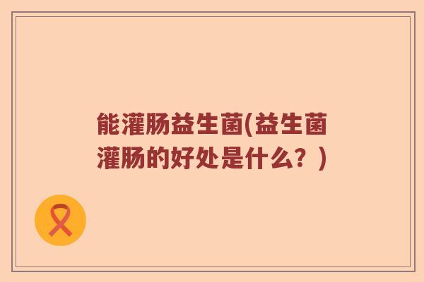 能灌肠益生菌(益生菌灌肠的好处是什么？)