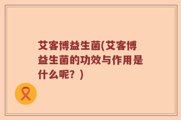 艾客博益生菌(艾客博益生菌的功效与作用是什么呢？)