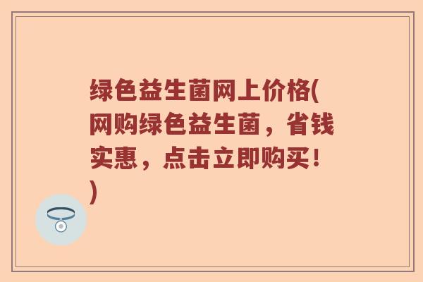 绿色益生菌网上价格(网购绿色益生菌,省钱实惠,点击立即购买!) 绿色益生菌网上价格(网购绿色益生菌,省钱实惠,点击立即购买!)