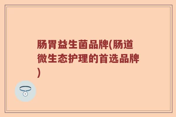 肠胃益生菌品牌(肠道微生态护理的首选品牌)