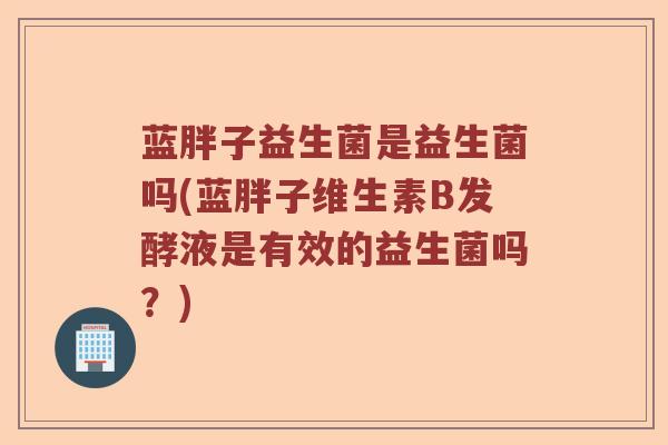 蓝胖子益生菌是益生菌吗(蓝胖子维生素B发酵液是有效的益生菌吗?) 蓝胖子益生菌是益生菌吗(蓝胖子维生素B发酵液是有效的益生菌吗?)