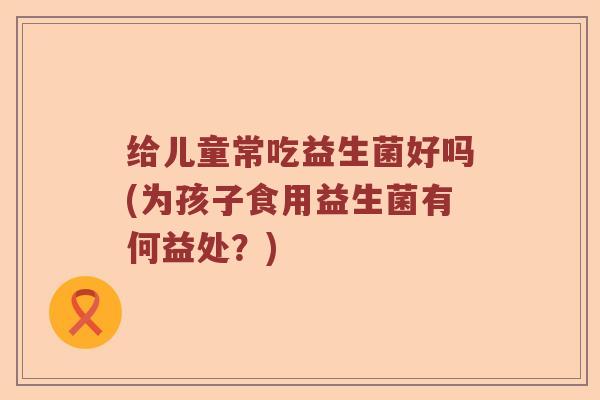 给儿童常吃益生菌好吗(为孩子食用益生菌有何益处？)