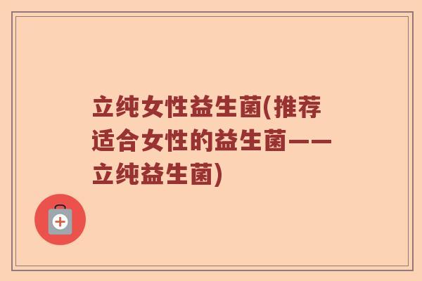 立纯女性益生菌(推荐适合女性的益生菌——立纯益生菌) 立纯女性益生菌(推荐适合女性的益生菌——立纯益生菌)
