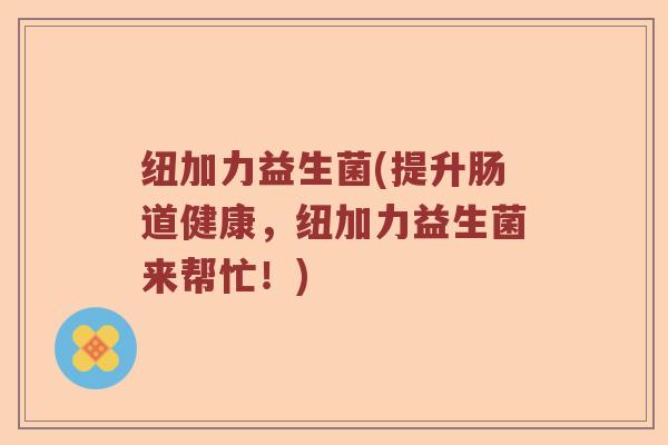 纽加力益生菌(提升肠道健康,纽加力益生菌来帮忙!) 纽加力益生菌(提升肠道健康,纽加力益生菌来帮忙!)