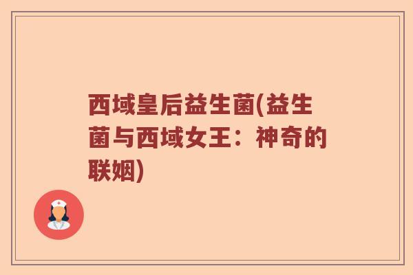 西域皇后益生菌(益生菌与西域女王:神奇的联姻) 西域皇后益生菌(益生菌与西域女王:神奇的联姻)