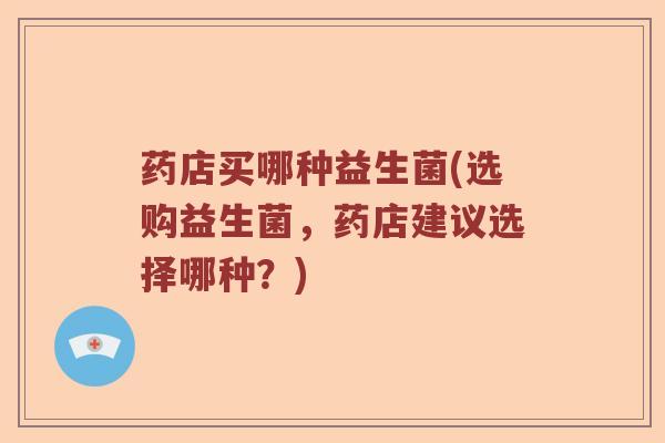 药店买哪种益生菌(选购益生菌，药店建议选择哪种？)