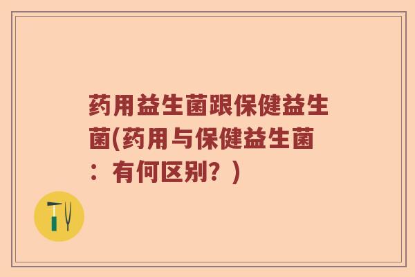 药用益生菌跟保健益生菌(药用与保健益生菌:有何区别?) 药用益生菌跟保健益生菌(药用与保健益生菌:有何区别?)