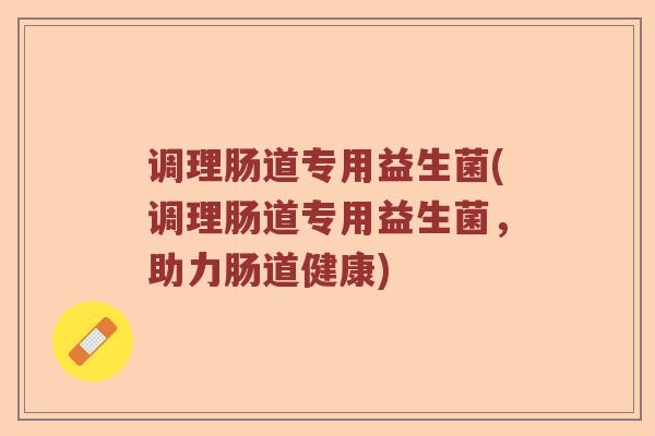 调理肠道专用益生菌(调理肠道专用益生菌,助力肠道健康) 调理肠道专用益生菌(调理肠道专用益生菌,助力肠道健康)