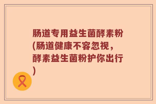 肠道专用益生菌酵素粉(肠道健康不容忽视,酵素益生菌粉护你出行) 肠道专用益生菌酵素粉(肠道健康不容忽视,酵素益生菌粉护你出行)