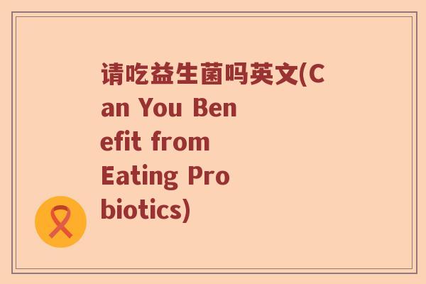 请吃益生菌吗英文(Can You Benefit from Eating Probiotics)