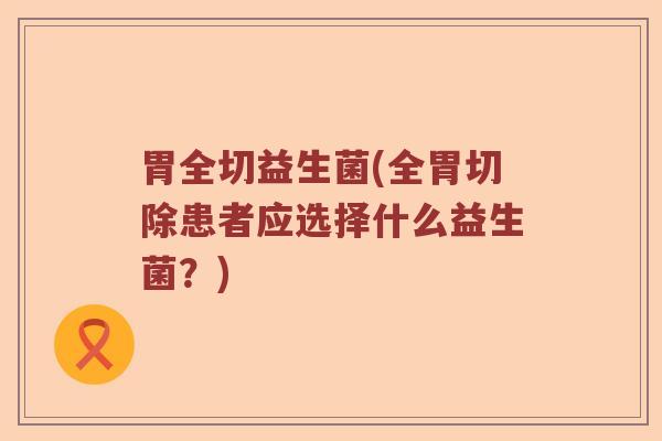 胃全切益生菌(全胃切除患者应选择什么益生菌?) 胃全切益生菌(全胃切除患者应选择什么益生菌?)