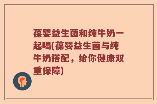 葆婴益生菌和纯牛奶一起喝(葆婴益生菌与纯牛奶搭配，给你健康双重保障)
