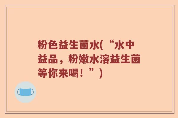 粉色益生菌水(“水中益品，粉嫩水溶益生菌等你来喝！”)