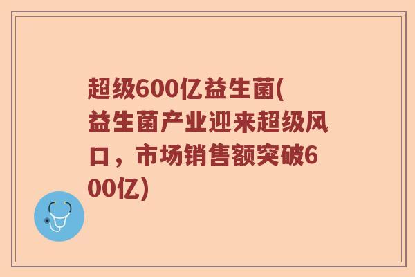 超级600亿益生菌(益生菌产业迎来超级风口，市场销售额突破600亿)