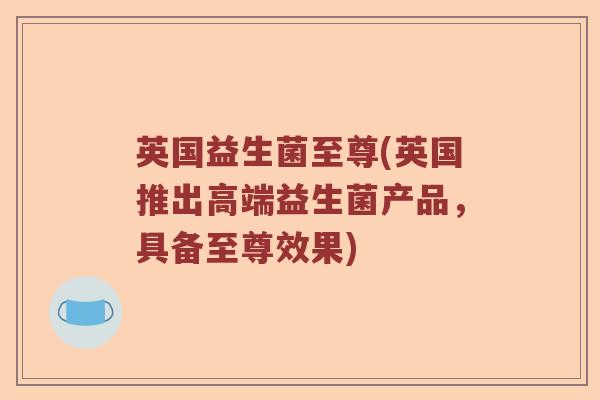 英国益生菌至尊(英国推出高端益生菌产品，具备至尊效果)