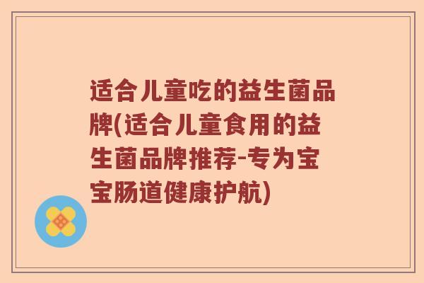 适合儿童吃的益生菌品牌(适合儿童食用的益生菌品牌推荐-专为宝宝肠道健康护航)