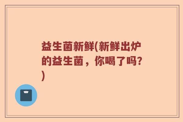 益生菌新鲜(新鲜出炉的益生菌，你喝了吗？)