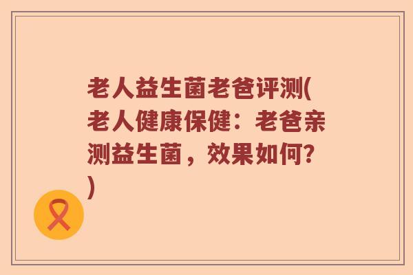 老人益生菌老爸评测(老人健康保健：老爸亲测益生菌，效果如何？)