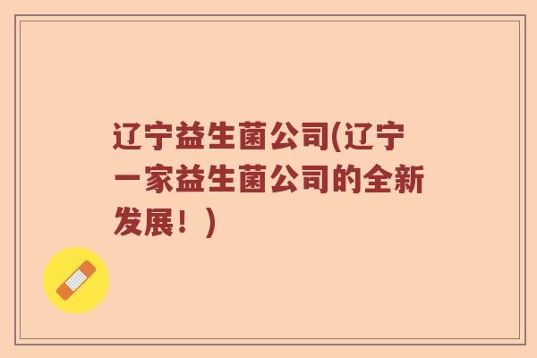 辽宁益生菌公司(辽宁一家益生菌公司的全新发展!) 辽宁益生菌公司(辽宁一家益生菌公司的全新发展!)