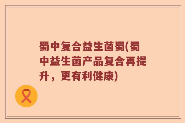 蜀中复合益生菌蜀(蜀中益生菌产品复合再提升，更有利健康)