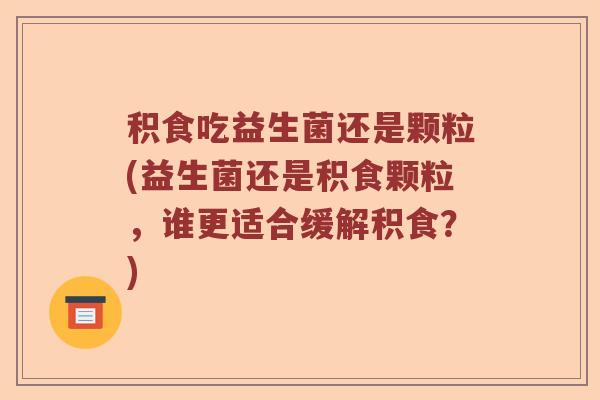 积食吃益生菌还是颗粒(益生菌还是积食颗粒,谁更适合缓解积食?) 积食吃益生菌还是颗粒(益生菌还是积食颗粒,谁更适合缓解积食?)