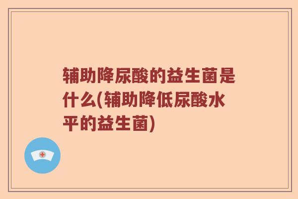 辅助降尿酸的益生菌是什么(辅助降低尿酸水平的益生菌)