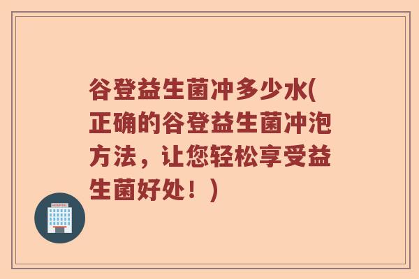 谷登益生菌冲多少水(正确的谷登益生菌冲泡方法,让您轻松享受益生菌好处!) 谷登益生菌冲多少水(正确的谷登益生菌冲泡方法,让您轻松享受益生菌好处!)