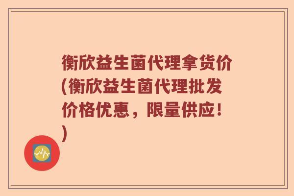 衡欣益生菌代理拿货价(衡欣益生菌代理批发价格优惠，限量供应！)