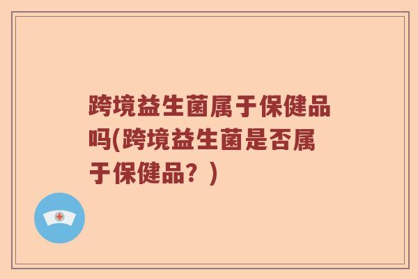 跨境益生菌属于保健品吗(跨境益生菌是否属于保健品？)