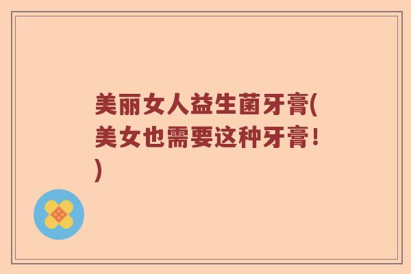 美丽女人益生菌牙膏(美女也需要这种牙膏！)