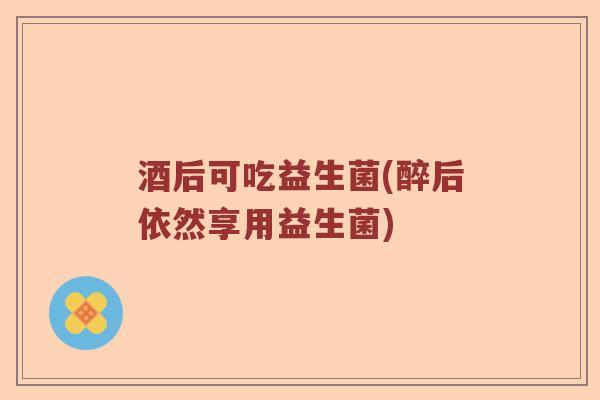 酒后可吃益生菌(醉后依然享用益生菌)