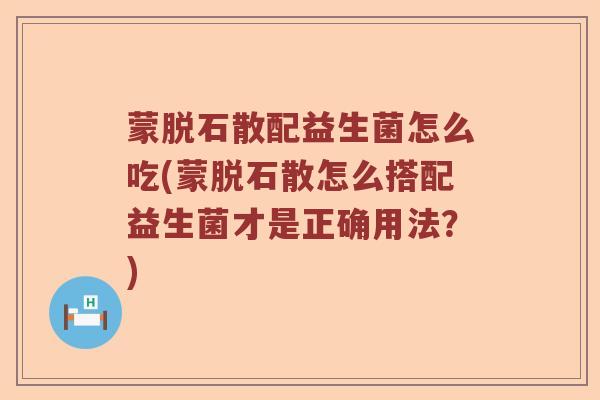 蒙脱石散配益生菌怎么吃(蒙脱石散怎么搭配益生菌才是正确用法？)